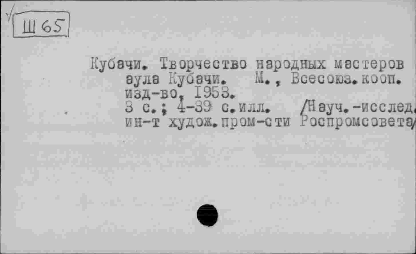 ﻿
Кубэчи. Творчество народных мастеров аула Кубани. Ы., Всесоюз. кооп, изд-во, 1953.
под--dO, 19оЗ.
З с. ; 4-39 с.илл. ин-т худож.пром-сти